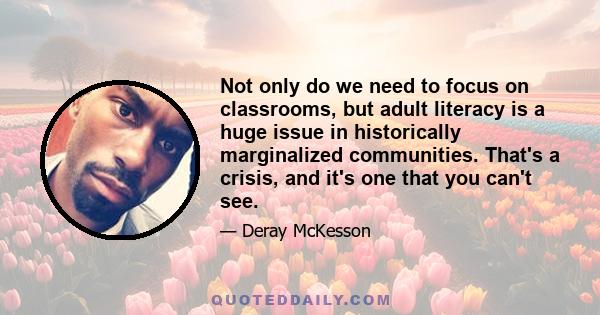 Not only do we need to focus on classrooms, but adult literacy is a huge issue in historically marginalized communities. That's a crisis, and it's one that you can't see.