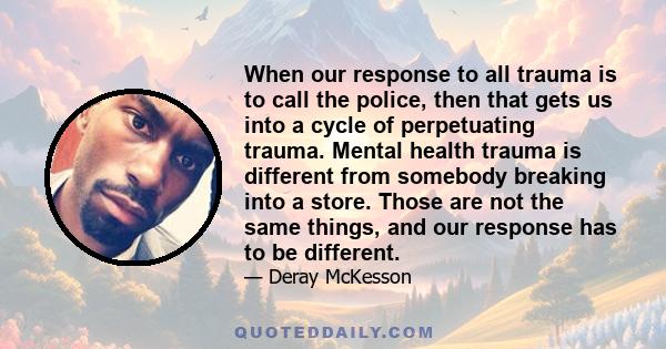 When our response to all trauma is to call the police, then that gets us into a cycle of perpetuating trauma. Mental health trauma is different from somebody breaking into a store. Those are not the same things, and our 