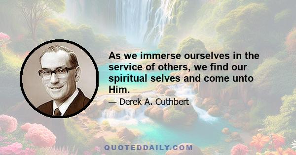 As we immerse ourselves in the service of others, we find our spiritual selves and come unto Him.