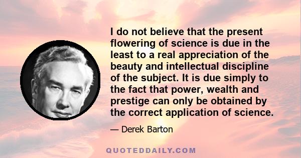 I do not believe that the present flowering of science is due in the least to a real appreciation of the beauty and intellectual discipline of the subject. It is due simply to the fact that power, wealth and prestige