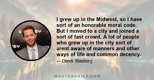 I grew up in the Midwest, so I have sort of an honorable moral code. But I moved to a city and joined a sort of fast crowd. A lot of people who grew up in the city sort of arent aware of manners and other ways of life