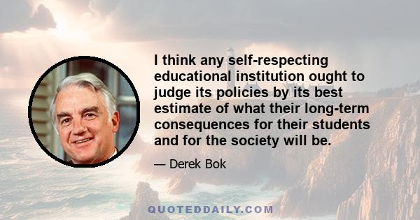 I think any self-respecting educational institution ought to judge its policies by its best estimate of what their long-term consequences for their students and for the society will be.