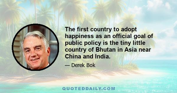 The first country to adopt happiness as an official goal of public policy is the tiny little country of Bhutan in Asia near China and India.