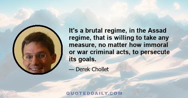 It's a brutal regime, in the Assad regime, that is willing to take any measure, no matter how immoral or war criminal acts, to persecute its goals.