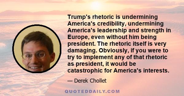 Trump's rhetoric is undermining America's credibility, undermining America's leadership and strength in Europe, even without him being president. The rhetoric itself is very damaging. Obviously, if you were to try to