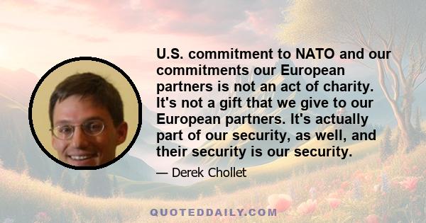 U.S. commitment to NATO and our commitments our European partners is not an act of charity. It's not a gift that we give to our European partners. It's actually part of our security, as well, and their security is our