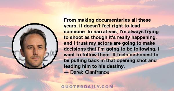 From making documentaries all these years, it doesn't feel right to lead someone. In narratives, I'm always trying to shoot as though it's really happening, and I trust my actors are going to make decisions that I'm