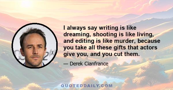 I always say writing is like dreaming, shooting is like living, and editing is like murder, because you take all these gifts that actors give you, and you cut them.