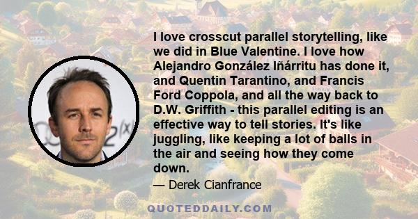 I love crosscut parallel storytelling, like we did in Blue Valentine. I love how Alejandro González Iñárritu has done it, and Quentin Tarantino, and Francis Ford Coppola, and all the way back to D.W. Griffith - this