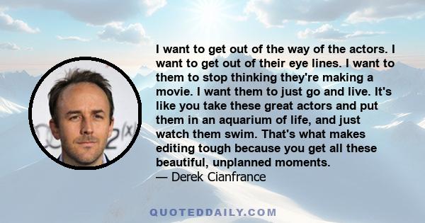 I want to get out of the way of the actors. I want to get out of their eye lines. I want to them to stop thinking they're making a movie. I want them to just go and live. It's like you take these great actors and put