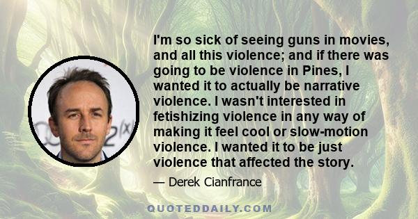 I'm so sick of seeing guns in movies, and all this violence; and if there was going to be violence in Pines, I wanted it to actually be narrative violence. I wasn't interested in fetishizing violence in any way of