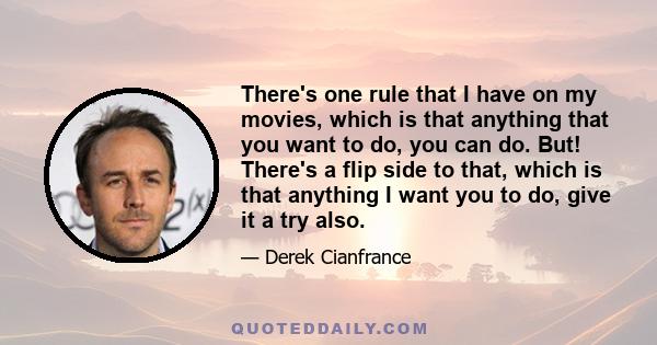 There's one rule that I have on my movies, which is that anything that you want to do, you can do. But! There's a flip side to that, which is that anything I want you to do, give it a try also.