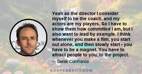 Yeah as the director I consider myself to be the coach, and my actors are my players. So I have to show them how committed I am, but I also want to lead by example. I think whenever you make a film, you start out alone, 