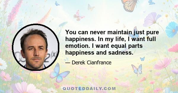 You can never maintain just pure happiness. In my life, I want full emotion. I want equal parts happiness and sadness.