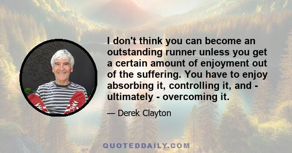 I don't think you can become an outstanding runner unless you get a certain amount of enjoyment out of the suffering. You have to enjoy absorbing it, controlling it, and - ultimately - overcoming it.