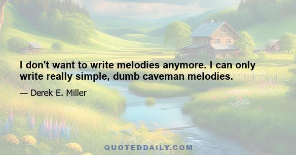 I don't want to write melodies anymore. I can only write really simple, dumb caveman melodies.