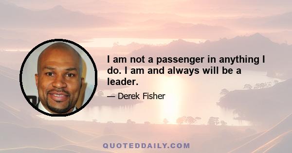 I am not a passenger in anything I do. I am and always will be a leader.