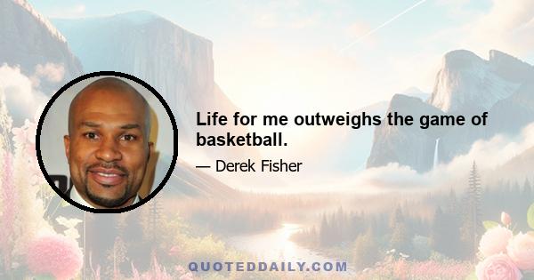 Life for me outweighs the game of basketball.