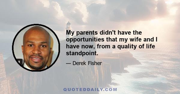 My parents didn't have the opportunities that my wife and I have now, from a quality of life standpoint.