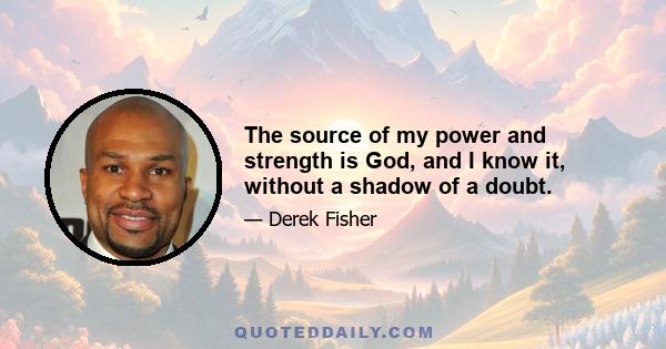 The source of my power and strength is God, and I know it, without a shadow of a doubt.