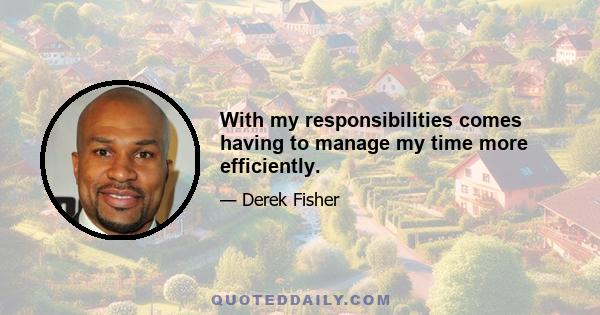 With my responsibilities comes having to manage my time more efficiently.