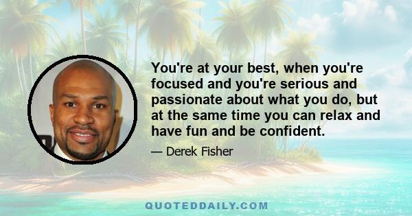 You're at your best, when you're focused and you're serious and passionate about what you do, but at the same time you can relax and have fun and be confident.