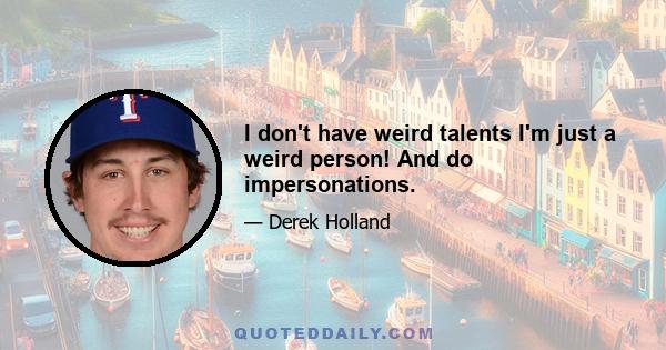 I don't have weird talents I'm just a weird person! And do impersonations.