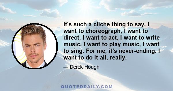 It's such a cliche thing to say. I want to choreograph, I want to direct, I want to act, I want to write music, I want to play music, I want to sing. For me, it's never-ending. I want to do it all, really.