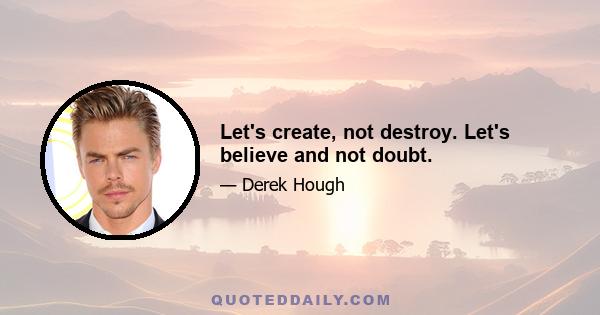 Let's create, not destroy. Let's believe and not doubt.