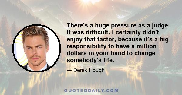 There's a huge pressure as a judge. It was difficult. I certainly didn't enjoy that factor, because it's a big responsibility to have a million dollars in your hand to change somebody's life.