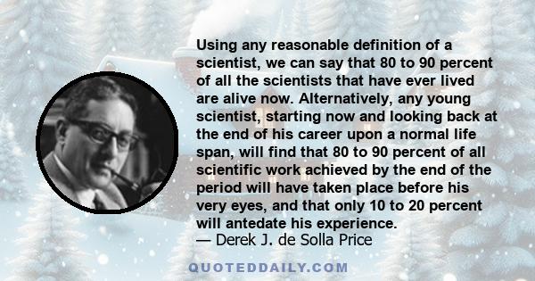 Using any reasonable definition of a scientist, we can say that 80 to 90 percent of all the scientists that have ever lived are alive now. Alternatively, any young scientist, starting now and looking back at the end of