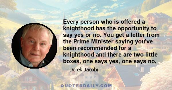 Every person who is offered a knighthood has the opportunity to say yes or no. You get a letter from the Prime Minister saying you've been recommended for a knighthood and there are two little boxes, one says yes, one