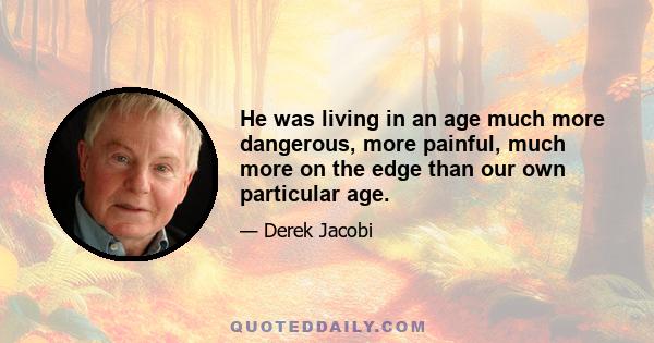 He was living in an age much more dangerous, more painful, much more on the edge than our own particular age.