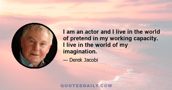 I am an actor and I live in the world of pretend in my working capacity. I live in the world of my imagination.