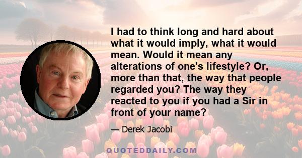 I had to think long and hard about what it would imply, what it would mean. Would it mean any alterations of one's lifestyle? Or, more than that, the way that people regarded you? The way they reacted to you if you had