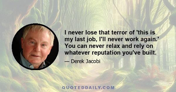 I never lose that terror of 'this is my last job, I'll never work again.' You can never relax and rely on whatever reputation you've built.