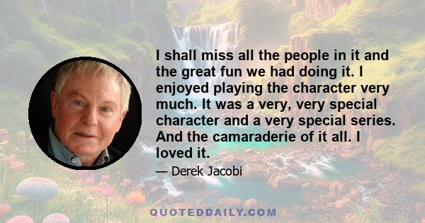 I shall miss all the people in it and the great fun we had doing it. I enjoyed playing the character very much. It was a very, very special character and a very special series. And the camaraderie of it all. I loved it.