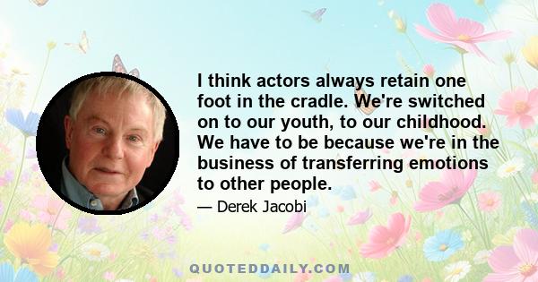 I think actors always retain one foot in the cradle. We're switched on to our youth, to our childhood. We have to be because we're in the business of transferring emotions to other people.