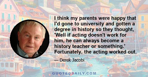 I think my parents were happy that I'd gone to university and gotten a degree in history so they thought, 'Well if acting doesn't work for him, he can always become a history teacher or something.' Fortunately, the