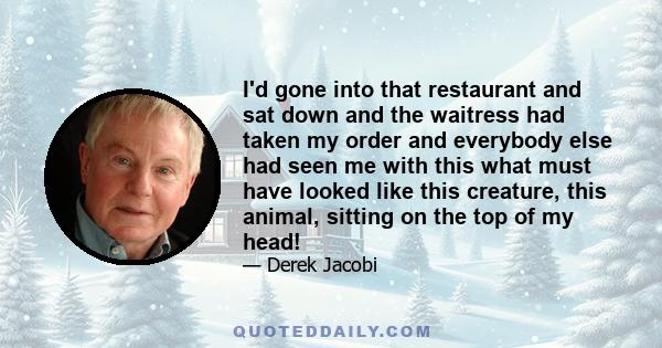 I'd gone into that restaurant and sat down and the waitress had taken my order and everybody else had seen me with this what must have looked like this creature, this animal, sitting on the top of my head!