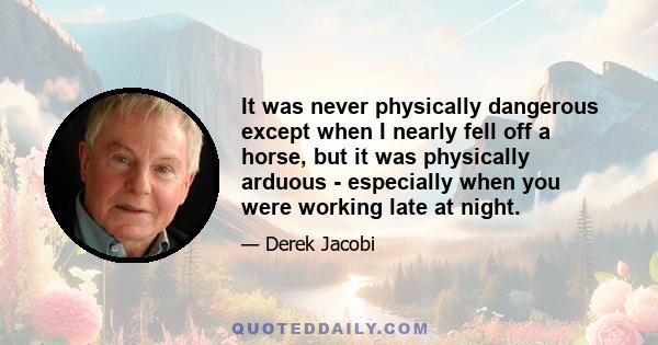 It was never physically dangerous except when I nearly fell off a horse, but it was physically arduous - especially when you were working late at night.