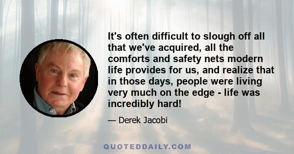 It's often difficult to slough off all that we've acquired, all the comforts and safety nets modern life provides for us, and realize that in those days, people were living very much on the edge - life was incredibly