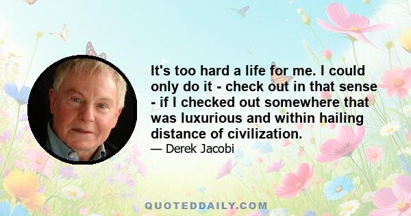 It's too hard a life for me. I could only do it - check out in that sense - if I checked out somewhere that was luxurious and within hailing distance of civilization.