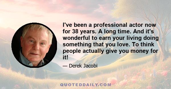 I've been a professional actor now for 38 years. A long time. And it's wonderful to earn your living doing something that you love. To think people actually give you money for it!