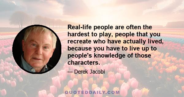 Real-life people are often the hardest to play, people that you recreate who have actually lived, because you have to live up to people's knowledge of those characters.