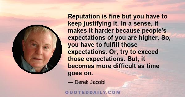 Reputation is fine but you have to keep justifying it. In a sense, it makes it harder because people's expectations of you are higher. So, you have to fulfill those expectations. Or, try to exceed those expectations.