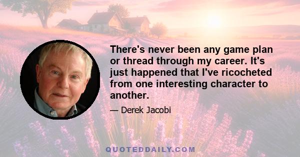 There's never been any game plan or thread through my career. It's just happened that I've ricocheted from one interesting character to another.