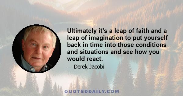 Ultimately it's a leap of faith and a leap of imagination to put yourself back in time into those conditions and situations and see how you would react.