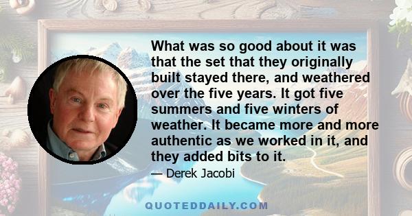 What was so good about it was that the set that they originally built stayed there, and weathered over the five years. It got five summers and five winters of weather. It became more and more authentic as we worked in