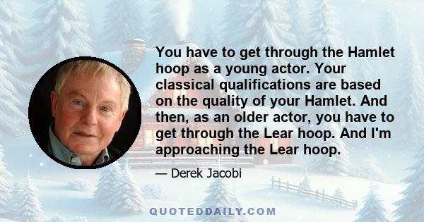 You have to get through the Hamlet hoop as a young actor. Your classical qualifications are based on the quality of your Hamlet. And then, as an older actor, you have to get through the Lear hoop. And I'm approaching